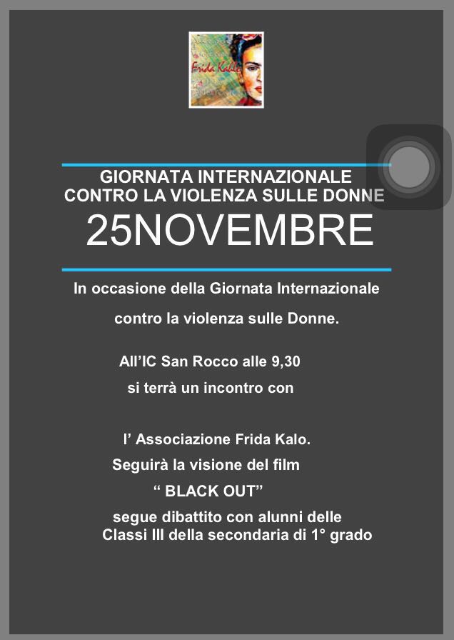 GIORNATA INTERNAZIONALE CONTRO LA VIOLENZA SULLE DONNE 25NOVEMBRE In occasione della Giornata Internazionale contro la violenza sulle Donne. All�IC San Rocco alle 9,30 si terr� un incontro con l� Associazione Frida Kalo. Seguir� la visione del film � BLACK OUT� segue dibattito con alunni delle Classi III della secondaria di 1� grado